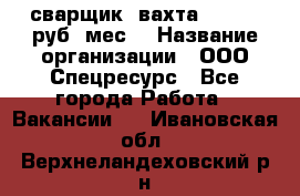сварщик. вахта. 40 000 руб./мес. › Название организации ­ ООО Спецресурс - Все города Работа » Вакансии   . Ивановская обл.,Верхнеландеховский р-н